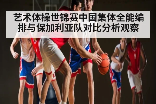 艺术体操世锦赛中国集体全能编排与保加利亚队对比分析观察 | KAIYUN SPORTS